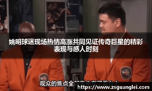 姚明球迷现场热情高涨共同见证传奇巨星的精彩表现与感人时刻